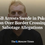 FSB Arrests Swede in Pskov Region Over Border Crossing and Sabotage Allegations